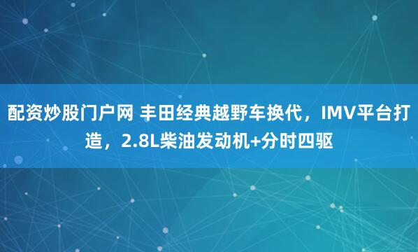 配资炒股门户网 丰田经典越野车换代，IMV平台打造，2.8L柴油发动机+分时四驱