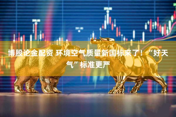 博股论金配资 环境空气质量新国标来了！“好天气”标准更严