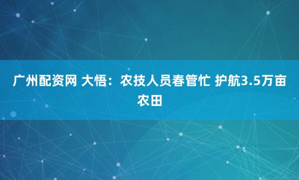 广州配资网 大悟：农技人员春管忙 护航3.5万亩农田