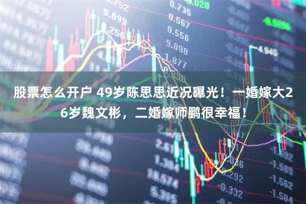 股票怎么开户 49岁陈思思近况曝光！一婚嫁大26岁魏文彬，二婚嫁师鹏很幸福！