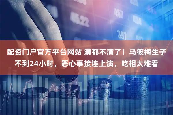 配资门户官方平台网站 演都不演了！马筱梅生子不到24小时，恶心事接连上演，吃相太难看