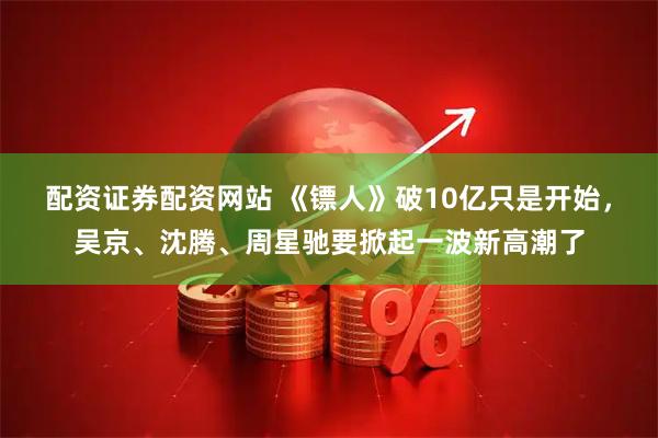 配资证券配资网站 《镖人》破10亿只是开始，吴京、沈腾、周星驰要掀起一波新高潮了