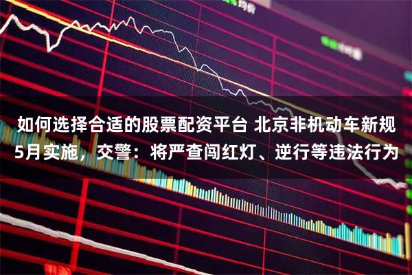 如何选择合适的股票配资平台 北京非机动车新规5月实施，交警：将严查闯红灯、逆行等违法行为