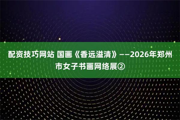 配资技巧网站 国画《香远溢清》——2026年郑州市女子书画网络展②