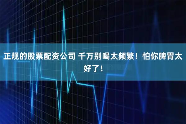 正规的股票配资公司 千万别喝太频繁！怕你脾胃太好了！