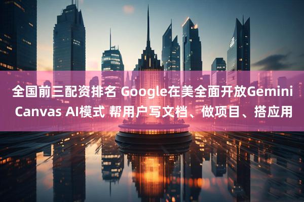 全国前三配资排名 Google在美全面开放Gemini Canvas AI模式 帮用户写文档、做项目、搭应用