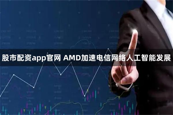 股市配资app官网 AMD加速电信网络人工智能发展