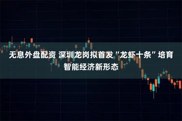 无息外盘配资 深圳龙岗拟首发“龙虾十条”培育智能经济新形态