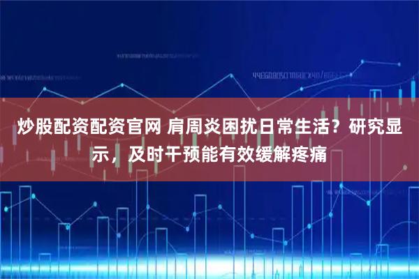 炒股配资配资官网 肩周炎困扰日常生活？研究显示，及时干预能有效缓解疼痛