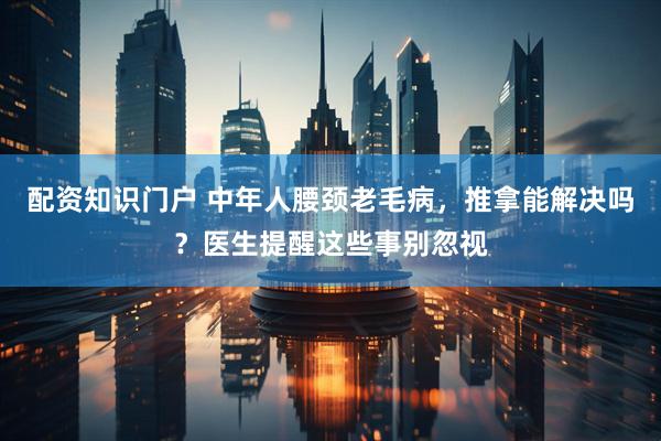 配资知识门户 中年人腰颈老毛病，推拿能解决吗？医生提醒这些事别忽视