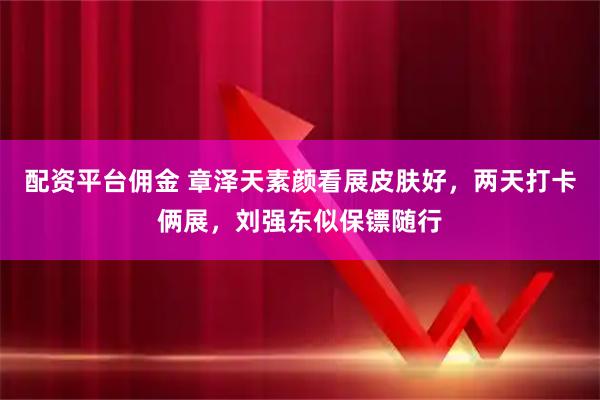 配资平台佣金 章泽天素颜看展皮肤好，两天打卡俩展，刘强东似保镖随行