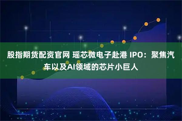 股指期货配资官网 瑶芯微电子赴港 IPO：聚焦汽车以及AI领域的芯片小巨人