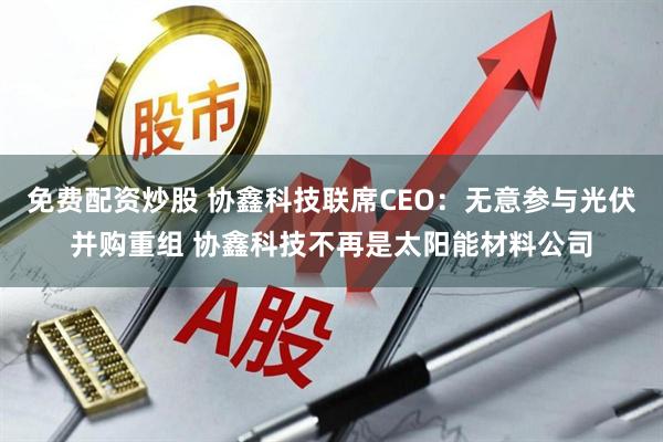免费配资炒股 协鑫科技联席CEO：无意参与光伏并购重组 协鑫科技不再是太阳能材料公司
