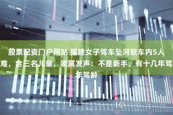 股票配资门户网站 福建女子驾车坠河致车内5人遇难，含三名儿童，家属发声：不是新手，有十几年驾龄