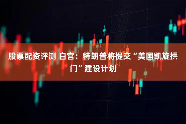 股票配资评测 白宫：特朗普将提交“美国凯旋拱门”建设计划