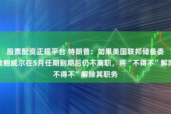 股票配资正规平台 特朗普：如果美国联邦储备委员会主席鲍威尔在5月任期到期后仍不离职，将“不得不”解除其职务