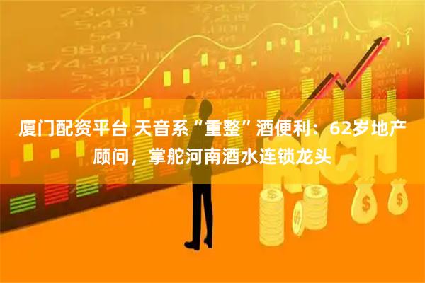 厦门配资平台 天音系“重整”酒便利：62岁地产顾问，掌舵河南酒水连锁龙头