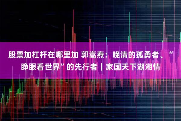 股票加杠杆在哪里加 郭嵩焘：晚清的孤勇者、“睁眼看世界”的先行者｜家国天下湖湘情