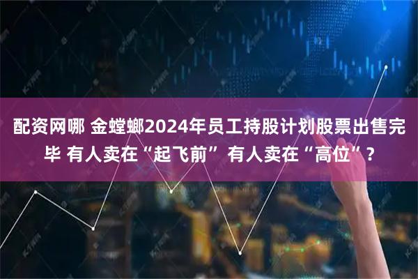 配资网哪 金螳螂2024年员工持股计划股票出售完毕 有人卖在“起飞前” 有人卖在“高位”？