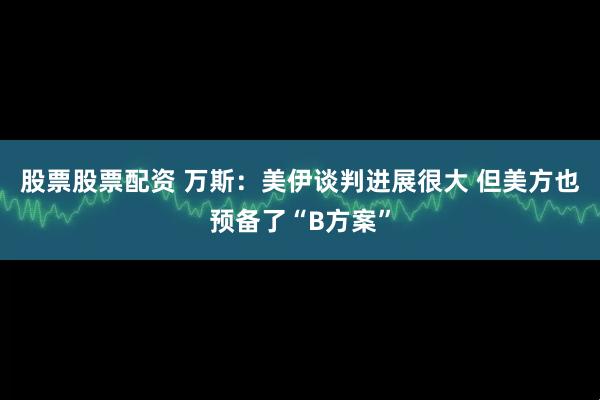 股票股票配资 万斯：美伊谈判进展很大 但美方也预备了“B方案”