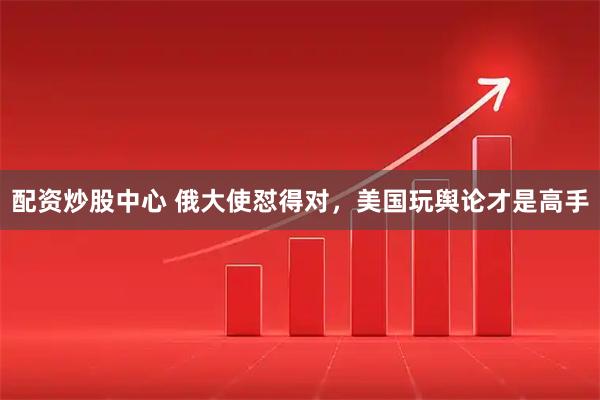 配资炒股中心 俄大使怼得对，美国玩舆论才是高手