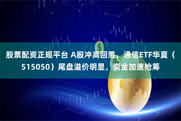 股票配资正规平台 A股冲高回落，通信ETF华夏（515050）尾盘溢价明显，资金加速抢筹
