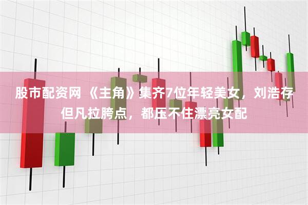 股市配资网 《主角》集齐7位年轻美女,刘浩存但凡拉胯点,都压不住漂亮女配