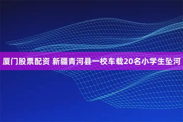厦门股票配资 新疆青河县一校车载20名小学生坠河