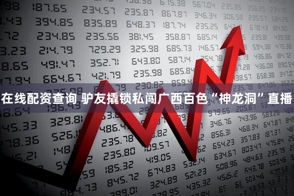 在线配资查询 驴友撬锁私闯广西百色“神龙洞”直播