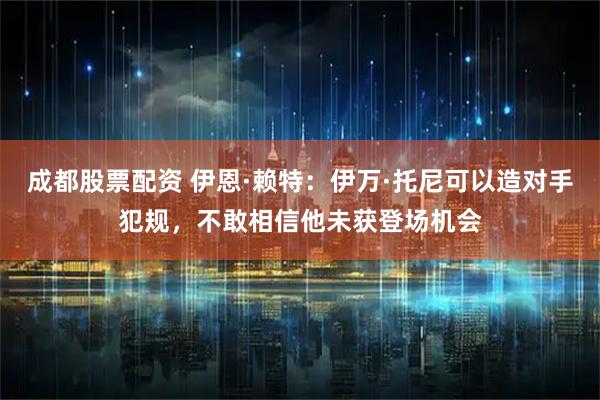 成都股票配资 伊恩·赖特：伊万·托尼可以造对手犯规，不敢相信他未获登场机会