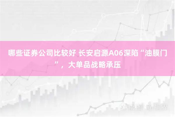 哪些证券公司比较好 长安启源A06深陷“油膜门”，大单品战略承压