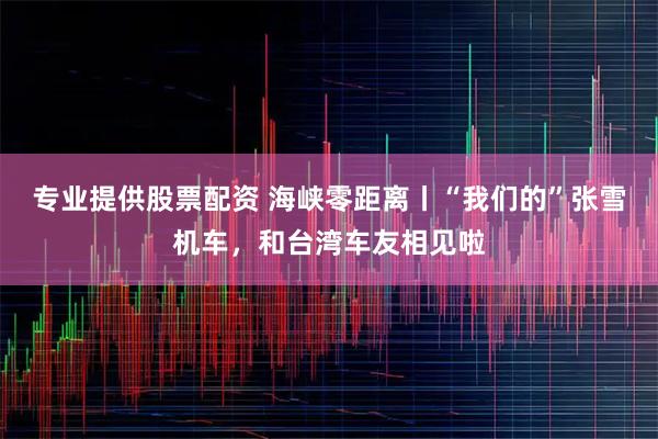 专业提供股票配资 海峡零距离丨“我们的”张雪机车，和台湾车友相见啦