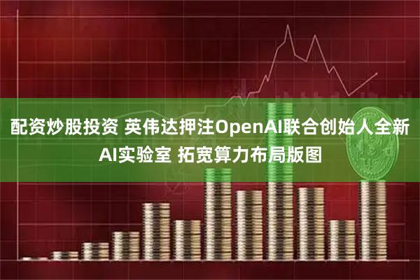配资炒股投资 英伟达押注OpenAI联合创始人全新AI实验室 拓宽算力布局版图