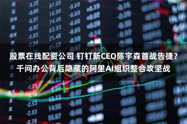 股票在线配资公司 钉钉新CEO陈宇森首战告捷？千问办公背后隐藏的阿里AI组织整合攻坚战