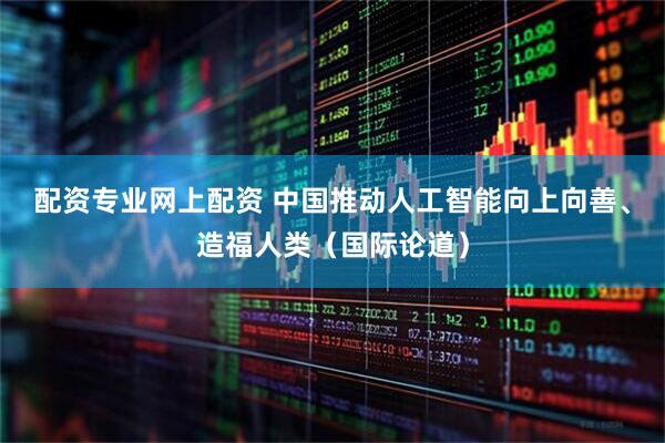 配资专业网上配资 中国推动人工智能向上向善、造福人类（国际论道）